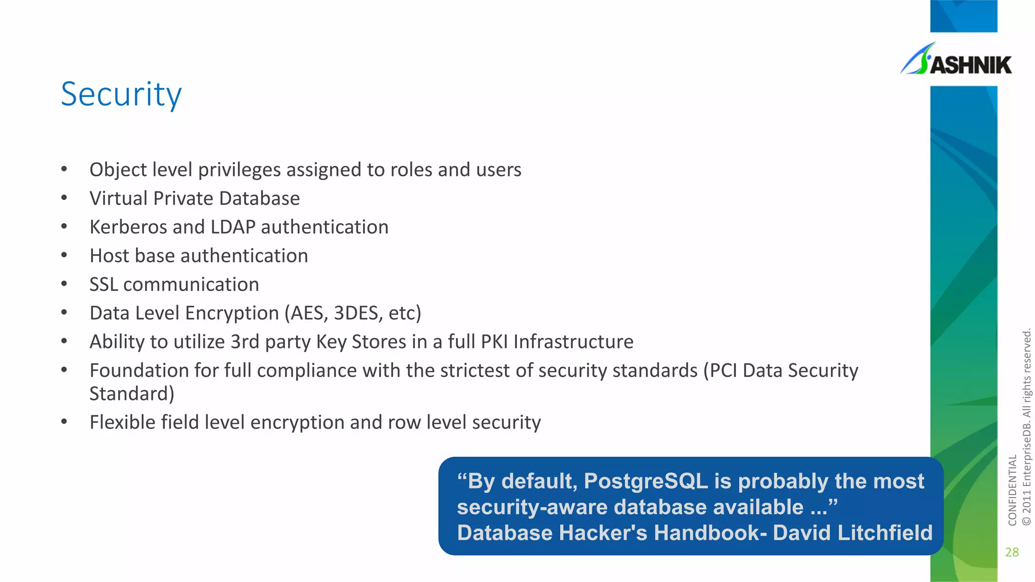 •
•
•
•
•
•
•
•

Object level privileges assigned to roles and users
Virtual Private Database
Kerberos and LDAP authentication
Host base authentication
SSL communication
Data Level Encryption (AES, 3DES, etc)
Ability to utilize 3rd party Key Stores in a full PKI Infrastructure
Foundation for full compliance with the strictest of security standards (PCI Data Security
Standard)
• Flexible field level encryption and row level security

“By default, PostgreSQL is probably the most
security-aware database available ...”
Database Hacker's Handbook- David Litchfield

CONFIDENTIAL
© 2011 EnterpriseDB. All rights reserved.

Security

28

 
