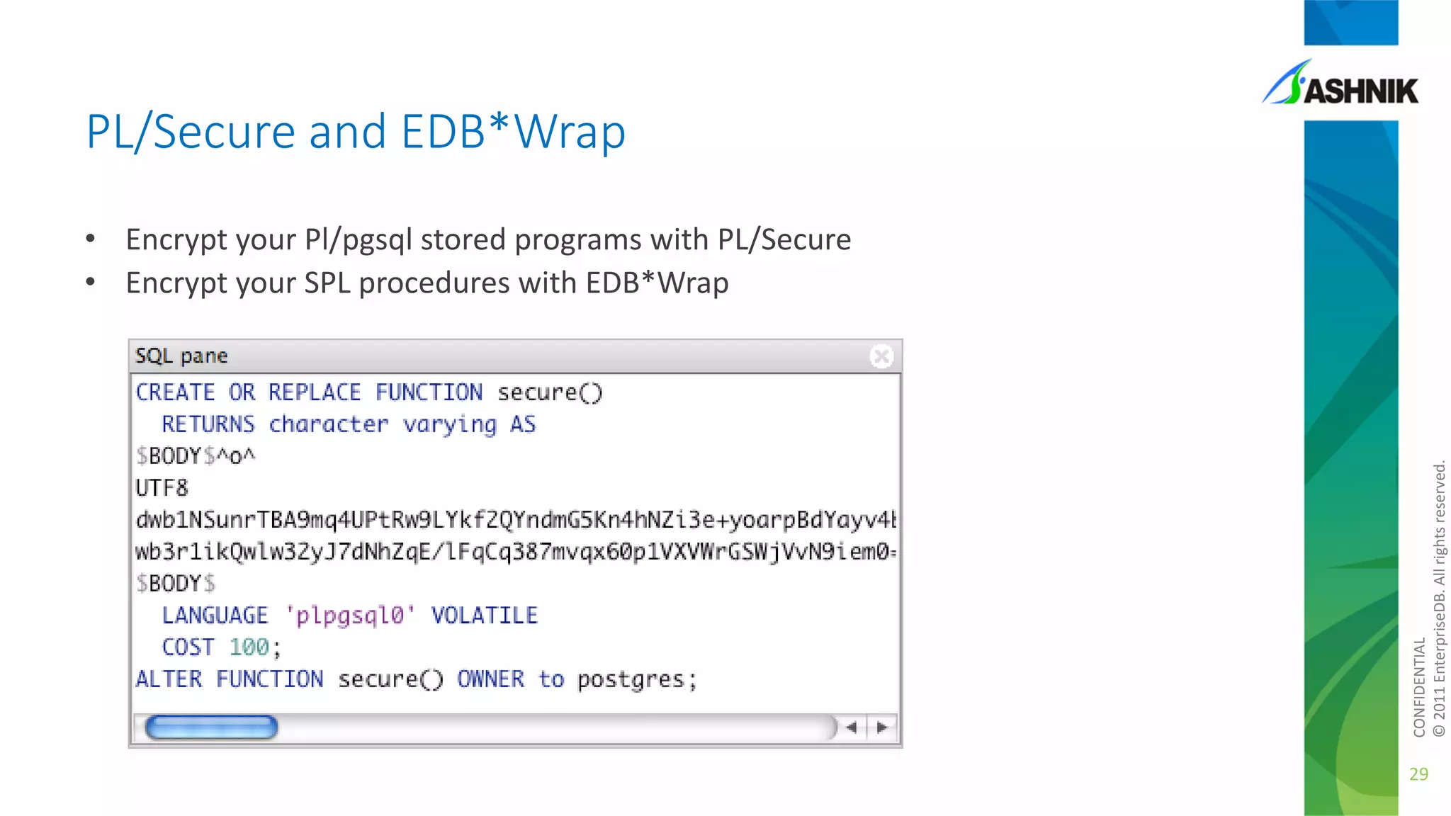 PL/Secure and EDB*Wrap

CONFIDENTIAL
© 2011 EnterpriseDB. All rights reserved.

• Encrypt your Pl/pgsql stored programs with PL/Secure
• Encrypt your SPL procedures with EDB*Wrap

29

 
