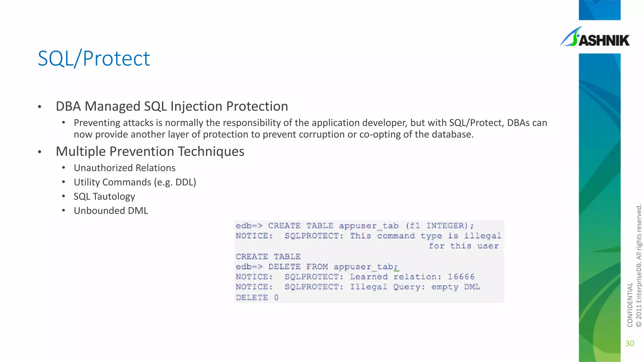 SQL/Protect
•

DBA Managed SQL Injection Protection
• Preventing attacks is normally the responsibility of the application developer, but with SQL/Protect, DBAs can
now provide another layer of protection to prevent corruption or co-opting of the database.

Multiple Prevention Techniques
•
•
•
•

Unauthorized Relations
Utility Commands (e.g. DDL)
SQL Tautology
Unbounded DML

CONFIDENTIAL
© 2011 EnterpriseDB. All rights reserved.

•

30

 