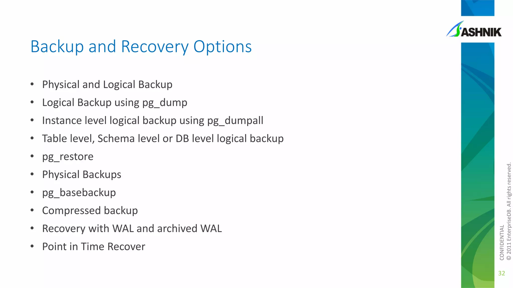 Backup and Recovery Options
• Physical and Logical Backup
• Logical Backup using pg_dump
• Instance level logical backup using pg_dumpall

• pg_restore
• Physical Backups
• pg_basebackup

• Compressed backup
• Recovery with WAL and archived WAL
• Point in Time Recover

CONFIDENTIAL
© 2011 EnterpriseDB. All rights reserved.

• Table level, Schema level or DB level logical backup

32

 