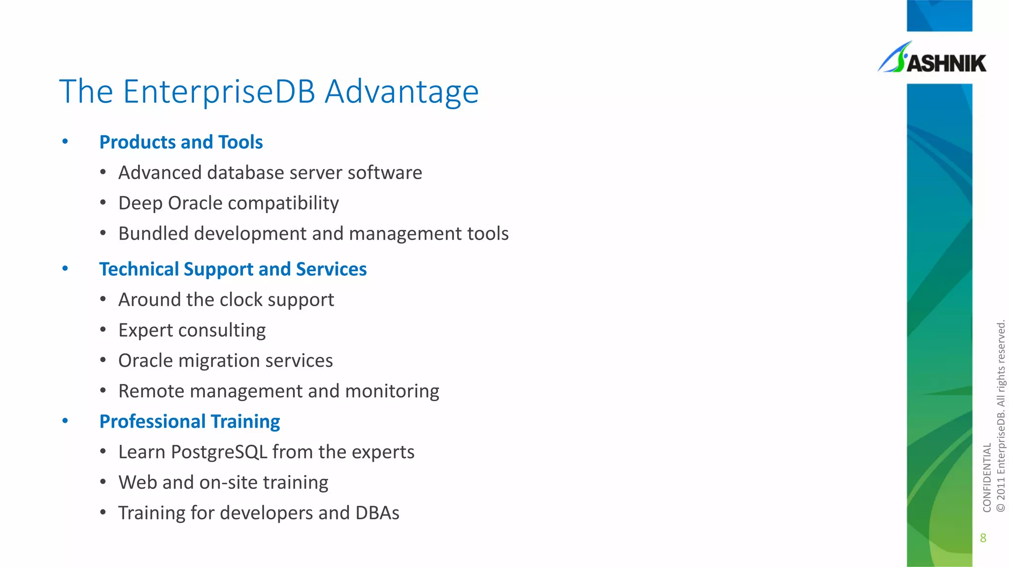 The EnterpriseDB Advantage
Products and Tools
• Advanced database server software
• Deep Oracle compatibility
• Bundled development and management tools

•

Technical Support and Services
• Around the clock support
• Expert consulting
• Oracle migration services
• Remote management and monitoring
Professional Training
• Learn PostgreSQL from the experts
• Web and on-site training
• Training for developers and DBAs

•

CONFIDENTIAL
© 2011 EnterpriseDB. All rights reserved.

•

8

 