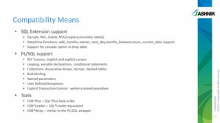 Compatibility Means
• SQL Extension support
• Decode, NVL, Substr, NVL2,replace,translate, table()
• Date/time functions: add_months, extract, next_day,months_between,trunc, current_date support
• Support for cascade option in drop table
•
•
•
•
•
•
•

REF Cursors, Implicit and explicit cursors
Looping, variable declarations, conditional statements
Collections: Associative Arrays, Varrays, Nested tables
Bulk binding
Named parameters
User Defined Exceptions
Explicit Transaction Control - within a stored procedure

• Tools
• EDB*Plus – SQL*Plus look-a-like
• EDB*Loader – SQL*Loader equivalent
• EDB*Wrap – similar to the PL/SQL wrapper

CONFIDENTIAL
© 2011 EnterpriseDB. All rights reserved.

• PL/SQL support

15

 