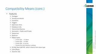Compatibility Means (cont.)
•
•
•
•
•
•
•
•
•
•
•

Packages
Stored procedures
Functions
Triggers
Optimizer Hints
Database Links
Hierarchical Queries
Synonyms – Public and Private
Sequences
Rownum
Object types
o
o
o
o

Create type … as object
Create type … as table
Create type …as varray
Constructor and collection methods

• PL/SQL like SUBTYPE, which inherits form base type
• Users/Roles
• Dynamic SQL

CONFIDENTIAL
© 2011 EnterpriseDB. All rights reserved.

• Features

16

 