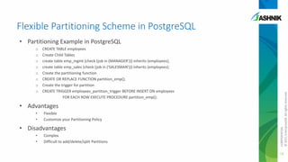 Flexible Partitioning Scheme in PostgreSQL
o
o
o
o
o
o
o
o

CREATE TABLE employees
Create Child Tables
create table emp_mgmt (check (job in (MANAGER'))) inherits (employees);
create table emp_sales (check (job in ('SALESMAN'))) inherits (employees);
Create the partitioning function
CREATE OR REPLACE FUNCTION partition_emp();
Create the trigger for partition
CREATE TRIGGER employees_partition_trigger BEFORE INSERT ON employees
FOR EACH ROW EXECUTE PROCEDURE partition_emp();

• Advantages
•
•

Flexible
Customize your Partitioning Policy

• Disadvantages
•
•

Complex
Difficult to add/delete/split Partitions

CONFIDENTIAL
© 2011 EnterpriseDB. All rights reserved.

• Partitioning Example in PostgreSQL

18

 
