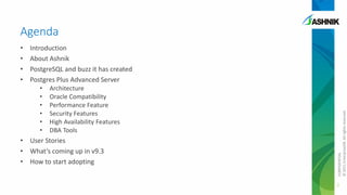 Agenda
Introduction
About Ashnik
PostgreSQL and buzz it has created
Postgres Plus Advanced Server
•
•
•
•
•
•

Architecture
Oracle Compatibility
Performance Feature
Security Features
High Availability Features
DBA Tools

• User Stories
• What’s coming up in v9.3
• How to start adopting

CONFIDENTIAL
© 2011 EnterpriseDB. All rights reserved.

•
•
•
•

2

 