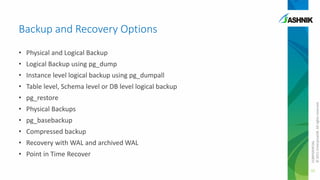 Backup and Recovery Options
• Physical and Logical Backup
• Logical Backup using pg_dump
• Instance level logical backup using pg_dumpall

• pg_restore
• Physical Backups
• pg_basebackup

• Compressed backup
• Recovery with WAL and archived WAL
• Point in Time Recover

CONFIDENTIAL
© 2011 EnterpriseDB. All rights reserved.

• Table level, Schema level or DB level logical backup

32

 