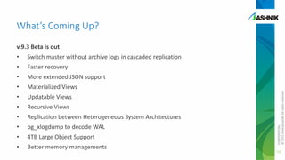 What’s Coming Up?
v.9.3 Beta is out

Switch master without archive logs in cascaded replication

•

Faster recovery

•

More extended JSON support

•

Materialized Views

•

Updatable Views

•

Recursive Views

•

Replication between Heterogeneous System Architectures

•

pg_xlogdump to decode WAL

•

4TB Large Object Support

•

Better memory managements

CONFIDENTIAL
© 2011 EnterpriseDB. All rights reserved.

•

53

 