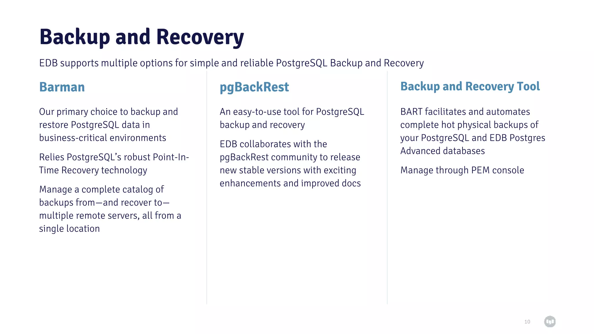 pgBackRest Backup and Recovery 10 Barman Backup and Recovery Tool Our primary choice to backup and restore PostgreSQL data in business-critical environments Relies PostgreSQL’s robust Point-In- Time Recovery technology Manage a complete catalog of backups from—and recover to— multiple remote servers, all from a single location An easy-to-use tool for PostgreSQL backup and recovery EDB collaborates with the pgBackRest community to release new stable versions with exciting enhancements and improved docs BART facilitates and automates complete hot physical backups of your PostgreSQL and EDB Postgres Advanced databases Manage through PEM console EDB supports multiple options for simple and reliable PostgreSQL Backup and Recovery 