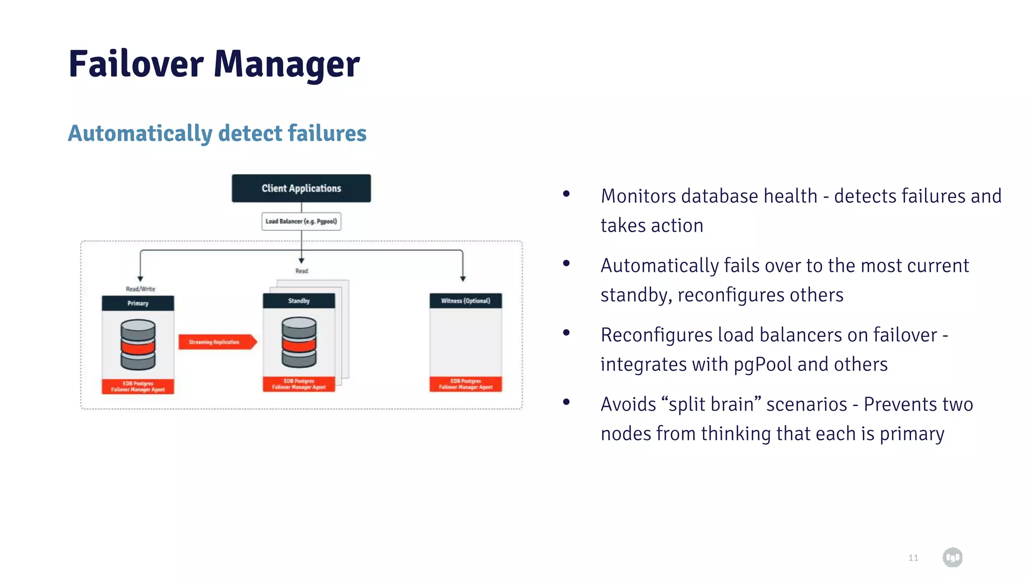 Failover Manager 11 Automatically detect failures • Monitors database health - detects failures and takes action • Automatically fails over to the most current standby, reconfigures others • Reconfigures load balancers on failover - integrates with pgPool and others • Avoids “split brain” scenarios - Prevents two nodes from thinking that each is primary 
