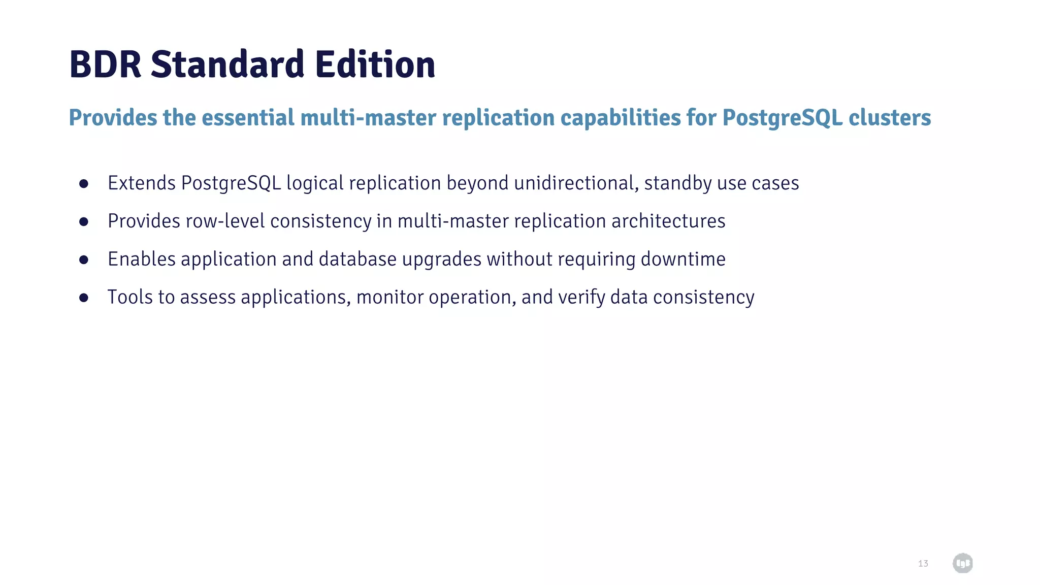 Provides the essential multi-master replication capabilities for PostgreSQL clusters BDR Standard Edition ● Extends PostgreSQL logical replication beyond unidirectional, standby use cases ● Provides row-level consistency in multi-master replication architectures ● Enables application and database upgrades without requiring downtime ● Tools to assess applications, monitor operation, and verify data consistency 13 