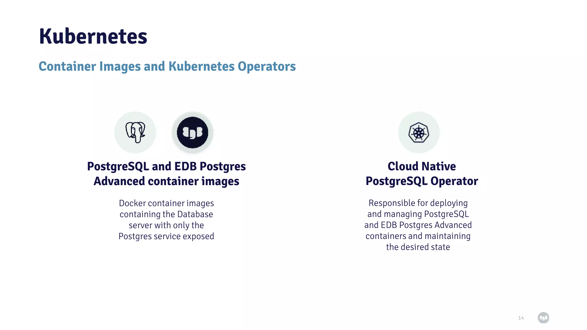 Kubernetes 14 Container Images and Kubernetes Operators PostgreSQL and EDB Postgres Advanced container images Cloud Native PostgreSQL Operator Responsible for deploying and managing PostgreSQL and EDB Postgres Advanced containers and maintaining the desired state Docker container images containing the Database server with only the Postgres service exposed 