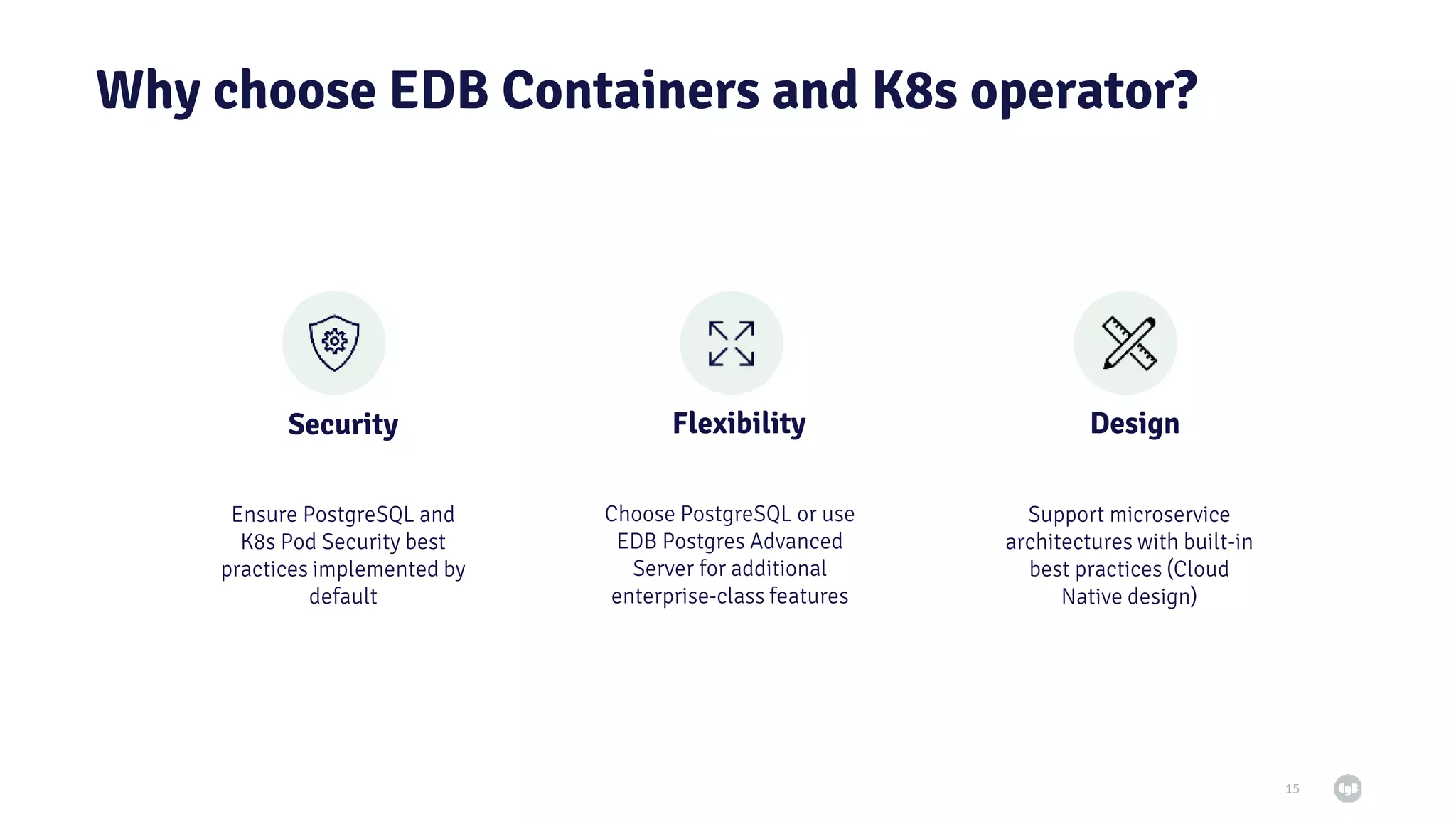 Why choose EDB Containers and K8s operator? 15 Security Flexibility Choose PostgreSQL or use EDB Postgres Advanced Server for additional enterprise-class features Ensure PostgreSQL and K8s Pod Security best practices implemented by default Design Support microservice architectures with built-in best practices (Cloud Native design) 