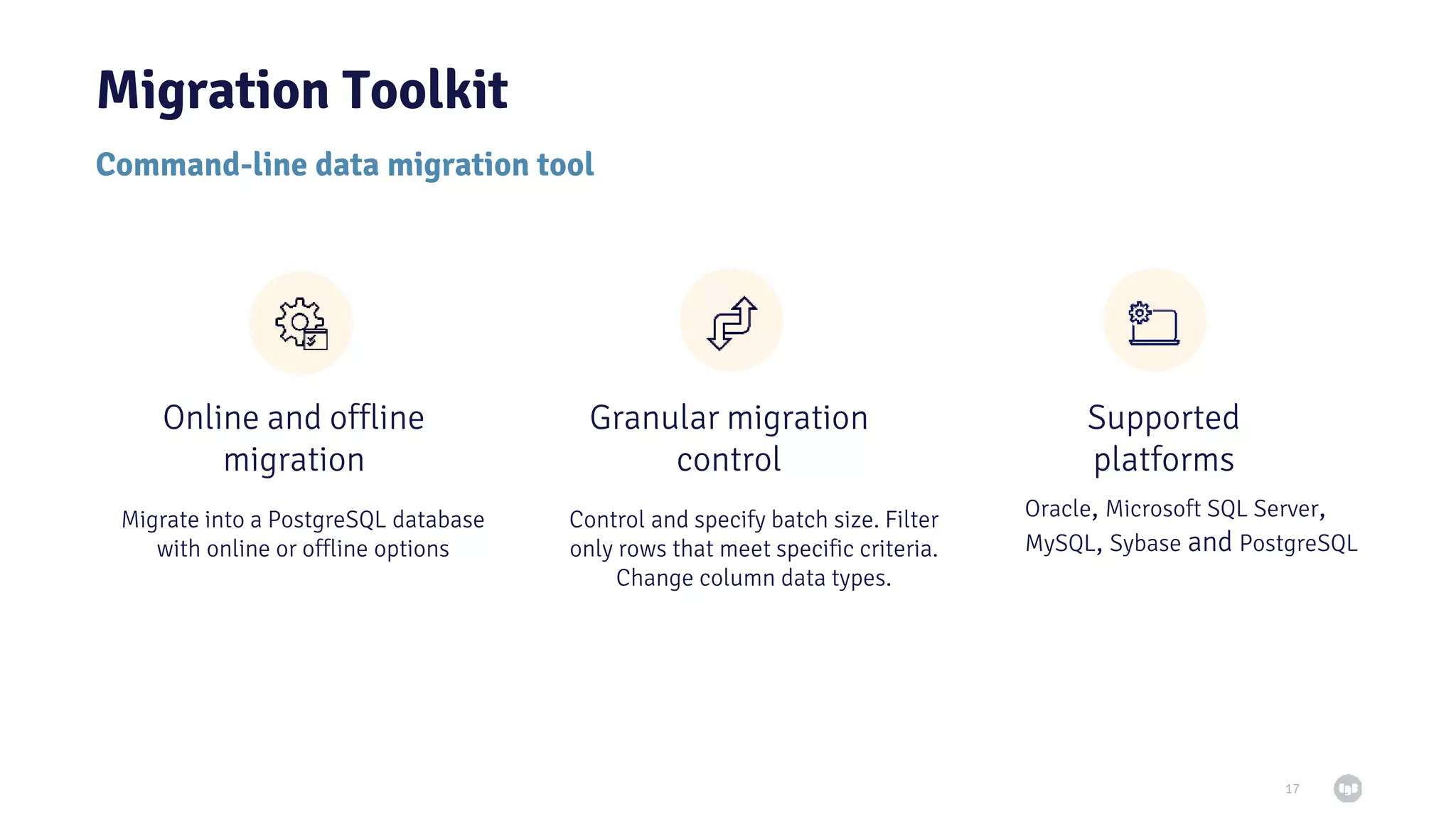 Command-line data migration tool Migration Toolkit 17 Migrate into a PostgreSQL database with online or offline options Control and specify batch size. Filter only rows that meet specific criteria. Change column data types. Oracle, Microsoft SQL Server, MySQL, Sybase and PostgreSQL Online and offline migration Granular migration control Supported platforms 