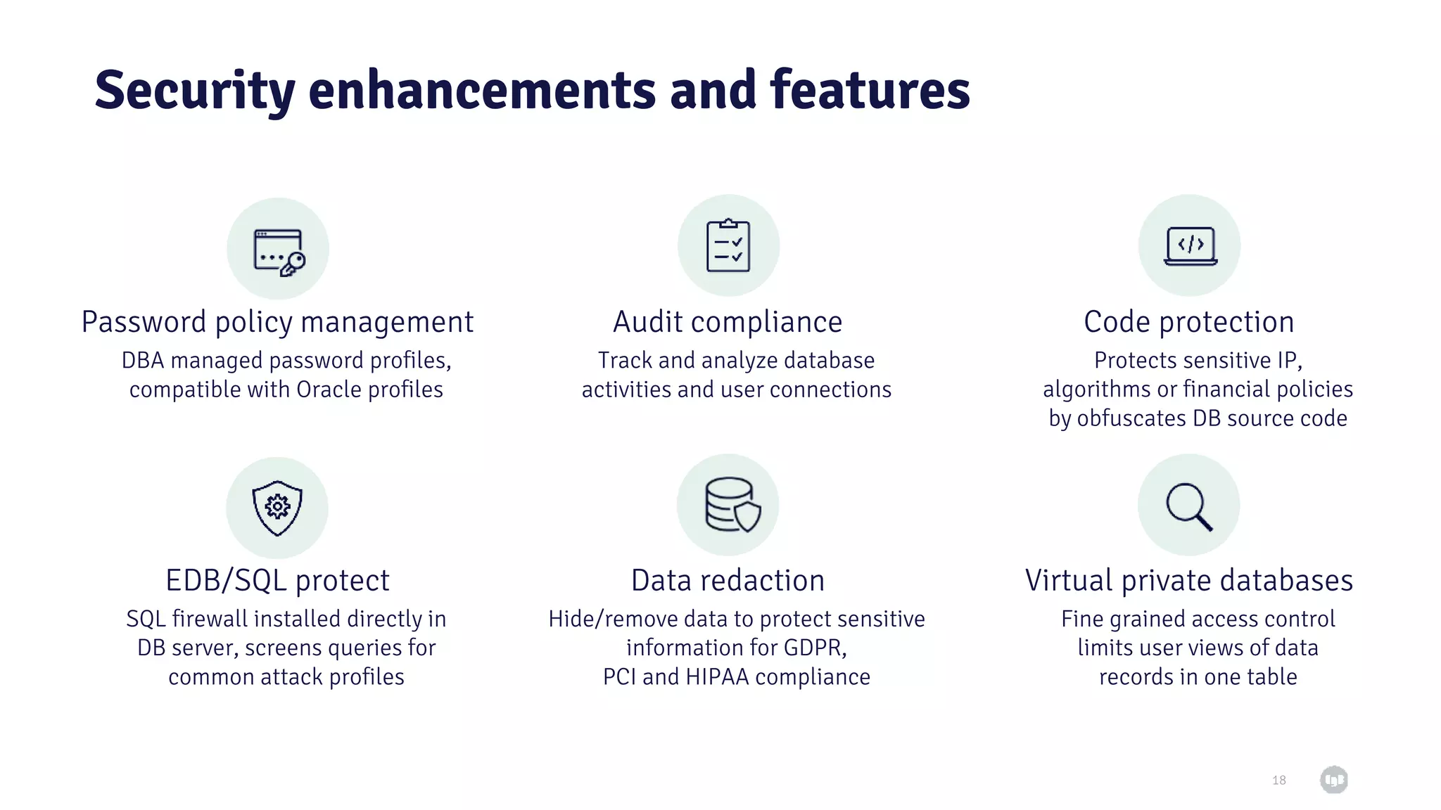Security enhancements and features 18 DBA managed password profiles, compatible with Oracle profiles Track and analyze database activities and user connections Protects sensitive IP, algorithms or financial policies by obfuscates DB source code Fine grained access control limits user views of data records in one table SQL firewall installed directly in DB server, screens queries for common attack profiles Hide/remove data to protect sensitive information for GDPR, PCI and HIPAA compliance Password policy management Audit compliance Code protection Virtual private databases Data redaction EDB/SQL protect 