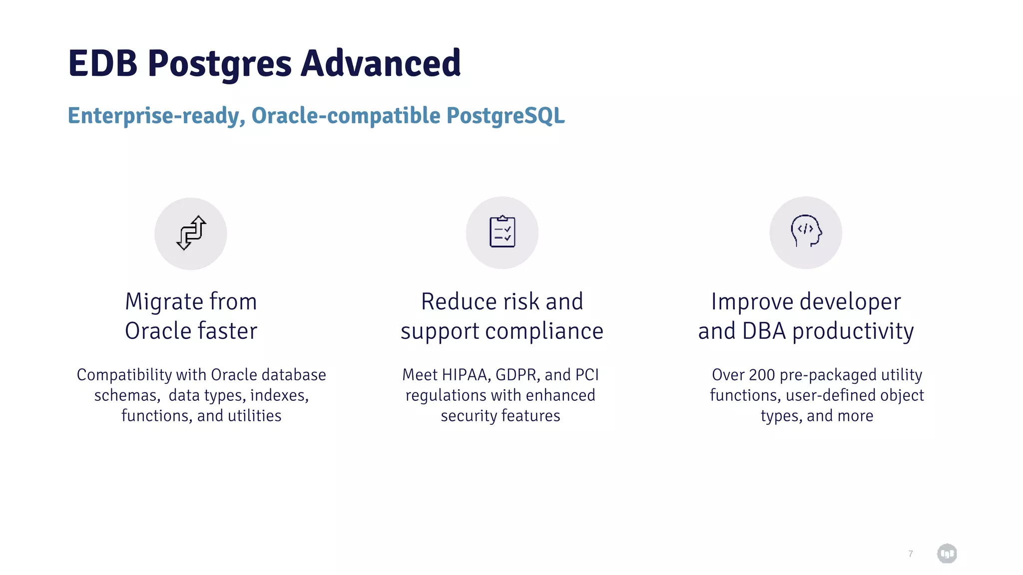 7 Migrate from Oracle faster Reduce risk and support compliance Improve developer and DBA productivity Compatibility with Oracle database schemas, data types, indexes, functions, and utilities Meet HIPAA, GDPR, and PCI regulations with enhanced security features Over 200 pre-packaged utility functions, user-defined object types, and more Enterprise-ready, Oracle-compatible PostgreSQL EDB Postgres Advanced 