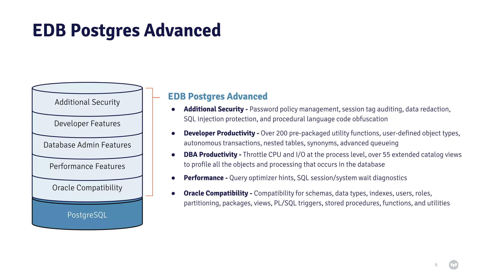 EDB Postgres Advanced ● Oracle Compatibility - Compatibility for schemas, data types, indexes, users, roles, partitioning, packages, views, PL/SQL triggers, stored procedures, functions, and utilities 8 EDB Postgres Advanced PostgreSQL Oracle Compatibility Performance Features Database Admin Features Developer Features Additional Security ● Performance - Query optimizer hints, SQL session/system wait diagnostics ● DBA Productivity - Throttle CPU and I/O at the process level, over 55 extended catalog views to profile all the objects and processing that occurs in the database ● Developer Productivity - Over 200 pre-packaged utility functions, user-defined object types, autonomous transactions, nested tables, synonyms, advanced queueing ● Additional Security - Password policy management, session tag auditing, data redaction, SQL injection protection, and procedural language code obfuscation 