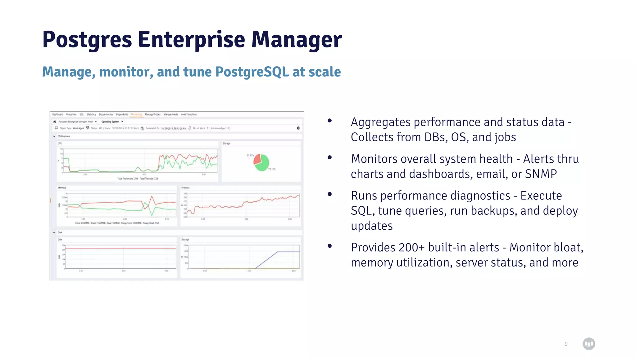 9 • Aggregates performance and status data - Collects from DBs, OS, and jobs • Monitors overall system health - Alerts thru charts and dashboards, email, or SNMP • Runs performance diagnostics - Execute SQL, tune queries, run backups, and deploy updates • Provides 200+ built-in alerts - Monitor bloat, memory utilization, server status, and more Postgres Enterprise Manager Manage, monitor, and tune PostgreSQL at scale 