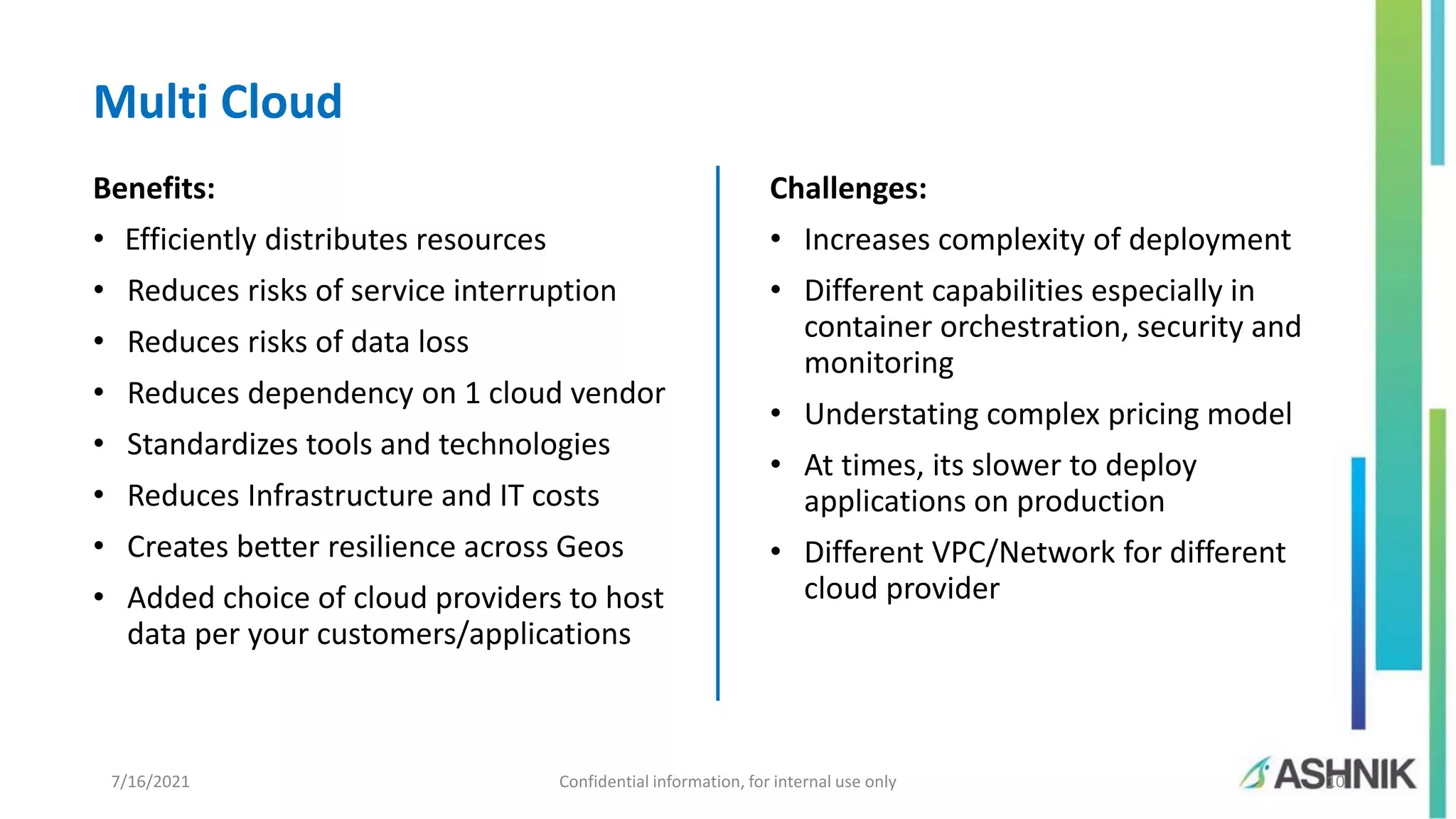 7/16/2021 Confidential information, for internal use only 10 Benefits: • Efficiently distributes resources • Reduces risks of service interruption • Reduces risks of data loss • Reduces dependency on 1 cloud vendor • Standardizes tools and technologies • Reduces Infrastructure and IT costs • Creates better resilience across Geos • Added choice of cloud providers to host data per your customers/applications Challenges: • Increases complexity of deployment • Different capabilities especially in container orchestration, security and monitoring • Understating complex pricing model • At times, its slower to deploy applications on production • Different VPC/Network for different cloud provider Multi Cloud 