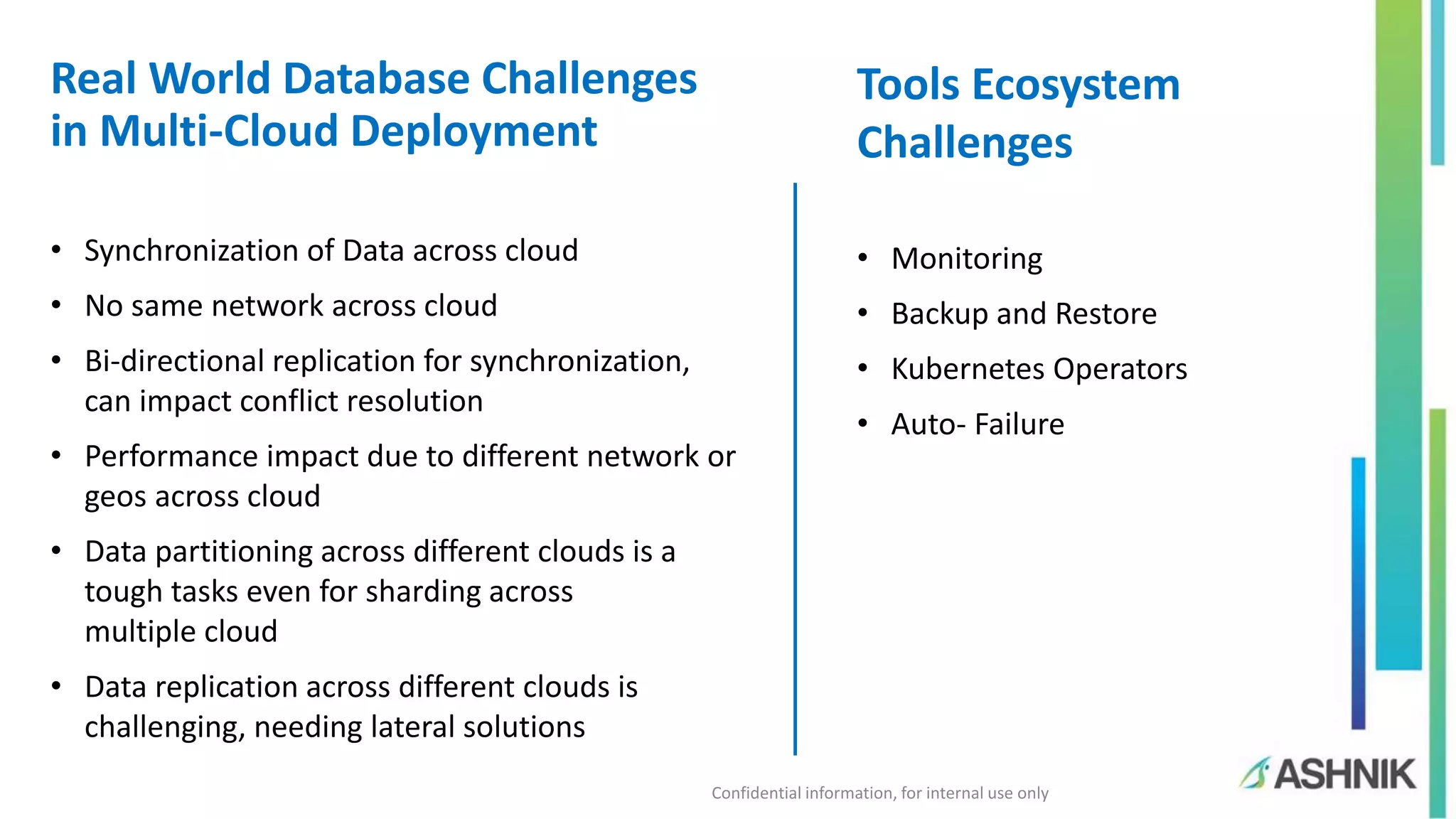 Confidential information, for internal use only Real World Database Challenges in Multi-Cloud Deployment • Synchronization of Data across cloud • No same network across cloud • Bi-directional replication for synchronization, can impact conflict resolution • Performance impact due to different network or geos across cloud • Data partitioning across different clouds is a tough tasks even for sharding across multiple cloud • Data replication across different clouds is challenging, needing lateral solutions Tools Ecosystem Challenges • Monitoring • Backup and Restore • Kubernetes Operators • Auto- Failure 