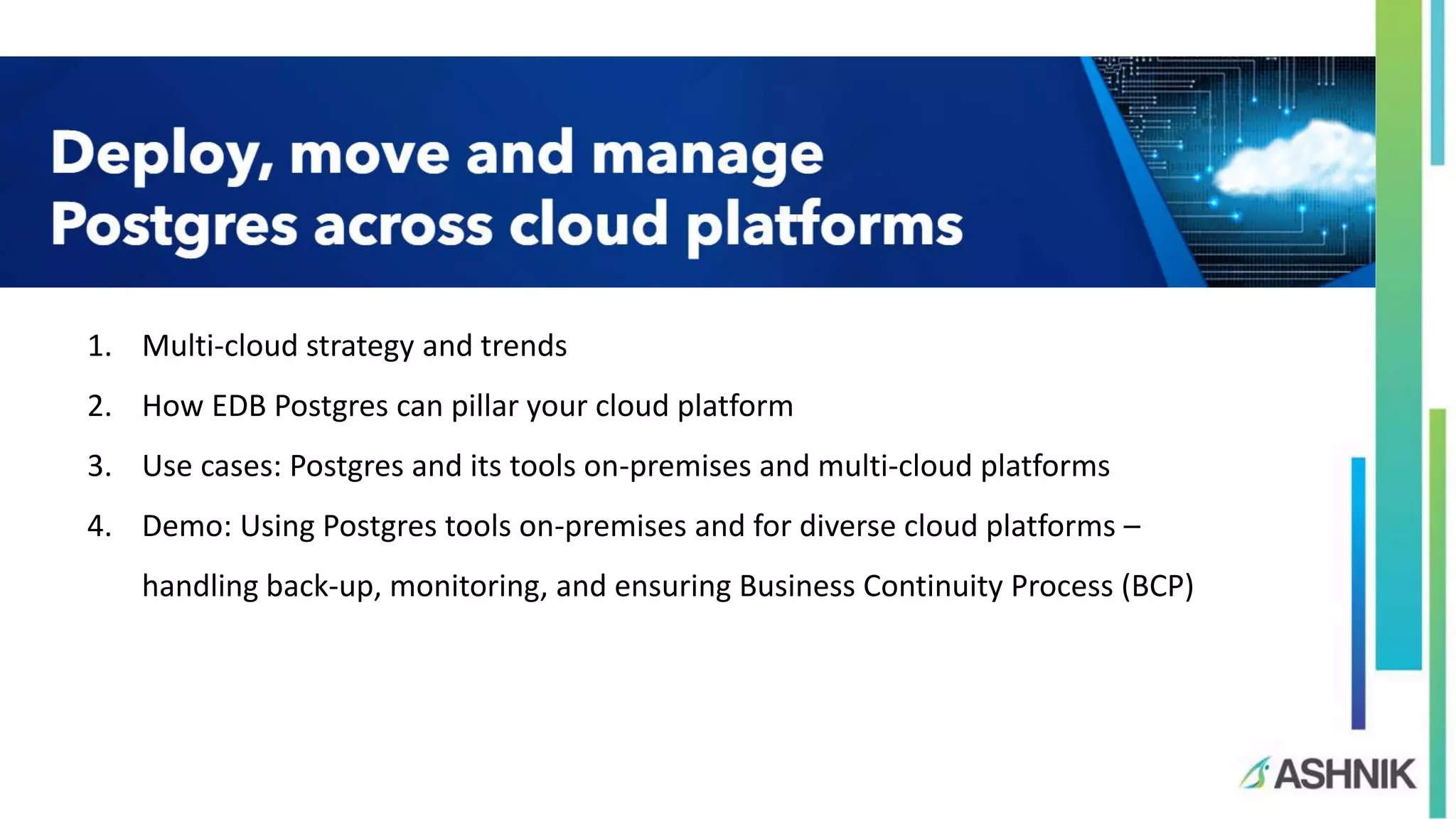 1. Multi-cloud strategy and trends 2. How EDB Postgres can pillar your cloud platform 3. Use cases: Postgres and its tools on-premises and multi-cloud platforms 4. Demo: Using Postgres tools on-premises and for diverse cloud platforms – handling back-up, monitoring, and ensuring Business Continuity Process (BCP) 