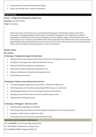 • Preparing Unit test cases & Performing Unit testing.
• Review .Net and SQL code to conform to Standards.
Projects Details:
Project – Configuration Management Support Line
Duration: April 2015 till date.
Team: 15 members.
Project Description: This Project aims to provide SharePoint Support in development and lower SharePoint
environments including Installation, Administration, Availability, Management, and Configuration to different
organizations contributing in client’s project development services. Database support to Development teams in all
environments is also one of the responsibilities of this line by using SQL Server Administration, data security levels &
High Availability. Microsoft Windows Azure Infrastructure Service is also a salient feature to provide Data, Operating
System, Server, Storage and networking support to lower environments.
My Role: Admin.
Key Activity:
Technology 1: Configuration Support to SharePoint
• Administration & customization of lower SharePoint farms in development & test environment.
• Installation and configuration of different SharePoint Services.
• Administer SharePoint deployment configurations.
• Code build and analysis using Team Foundation Server.
• Software Installations on SharePoint Development servers
• SSL Certificate procurement.
Technology 2: Windows Azure Infrastructure Services
• Creating, Managing, Configuring virtual machines – SharePoint & SQL Servers.
• Performing backup and restoration using AzCopy & Blob storage, w.r.t. SQL Server.
• Providing high arability of servers by Scaling & monitoring cloud services.
• Managing virtual network, Subnets, Internal Load Balancing of servers.
• Administration of Storage Accounts.
Technology 3: DB Support – SQL Server 2014
• Providing different privileges on Databases.
• Performing backup and restoration content & application databases from local backup sources.
• Installation of SQL Instances of SQL Server 2014.
• Performing backup and restoration using Azure Blob storage.
Education Details & Academic Achievements
10th
with 89.92%, St. Victor’s girls high school, Puttur.
12th
with 75.5%, St. Philomena p.u college, Puttur.
B E with 69.1%, BNMIT, Bangalore, (2009-13).
 