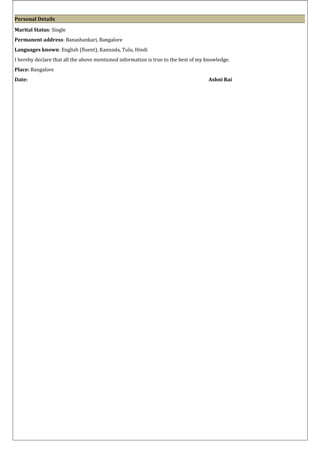 Personal Details
Marital Status: Single
Permanent address: Banashankari, Bangalore
Languages known: English (fluent), Kannada, Tulu, Hindi
I hereby declare that all the above mentioned information is true to the best of my knowledge.
Place: Bangalore
Date: Ashni Rai
 