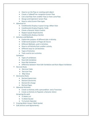  How to run the flow or creating work object
 Create a Tabbed/Tree navigation Screen flow
 Call a Sub-flow from another Flow or from same flow
 Design and Implement Screen flow
 How to select Screen flow types
 Advanced UI
 Conditionally Display a Layout Using a When Rule
 Conditionally Display Property Fields
 Create a Dynamic Select Control
 Repeat layout( Row/Column)
 Conditionally display a Section
 Activities and Methods.
 Explain the purpose of different tabs in Activity
 Understand purpose of Pages & Classes
 Different Methods used in Activities
 How to call Activity from another activity
 Different ways to call Activities
 Types of Activities
 Tools used to test activities
Validation
 Types of validations
 Rule-Edit-Validation
 Rule-Obj-Validation
 Difference between Rule-Edit-Validation and Rule-Object-Validation
 Decision Rules
 Decision Table
 Decision Tree
 Map Value
 Declarative Rules
 Declare Expressions
 Declare Constraints
 Declare On change
 Declare Pages
 Advanced Activities
 Create an Activity with a precondition and a Transition
 Create an Activity to Populate a Dynamic Select
Assigning the work
 To Work List
 To Work Basket
 To Current Operator
 Creating Work Group / Work basket
 SLA( Service Level Agreements)
 