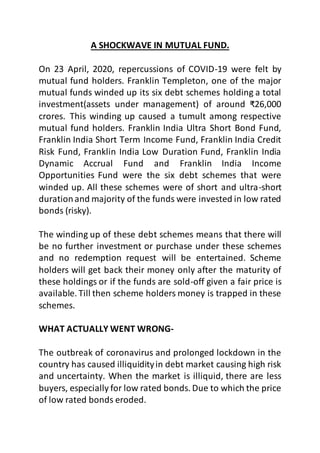 A SHOCKWAVE IN MUTUAL FUND.
On 23 April, 2020, repercussions of COVID-19 were felt by
mutual fund holders. Franklin Templeton, one of the major
mutual funds winded up its six debt schemes holding a total
investment(assets under management) of around ₹26,000
crores. This winding up caused a tumult among respective
mutual fund holders. Franklin India Ultra Short Bond Fund,
Franklin India Short Term Income Fund, Franklin India Credit
Risk Fund, Franklin India Low Duration Fund, Franklin India
Dynamic Accrual Fund and Franklin India Income
Opportunities Fund were the six debt schemes that were
winded up. All these schemes were of short and ultra-short
durationand majority of the funds were invested in low rated
bonds (risky).
The winding up of these debt schemes means that there will
be no further investment or purchase under these schemes
and no redemption request will be entertained. Scheme
holders will get back their money only after the maturity of
these holdings or if the funds are sold-off given a fair price is
available. Till then scheme holders money is trapped in these
schemes.
WHAT ACTUALLY WENT WRONG-
The outbreak of coronavirus and prolonged lockdown in the
country has caused illiquidityin debt market causing high risk
and uncertainty. When the market is illiquid, there are less
buyers, especially for low rated bonds. Due to which the price
of low rated bonds eroded.
 