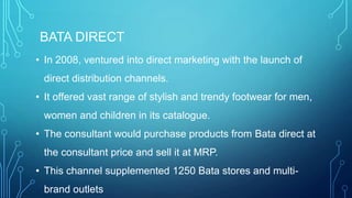BATA DIRECT
• In 2008, ventured into direct marketing with the launch of

direct distribution channels.
• It offered vast range of stylish and trendy footwear for men,
women and children in its catalogue.
• The consultant would purchase products from Bata direct at
the consultant price and sell it at MRP.

• This channel supplemented 1250 Bata stores and multibrand outlets

 
