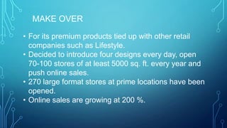 MAKE OVER
• For its premium products tied up with other retail
companies such as Lifestyle.
• Decided to introduce four designs every day, open
70-100 stores of at least 5000 sq. ft. every year and
push online sales.
• 270 large format stores at prime locations have been
opened.
• Online sales are growing at 200 %.

 