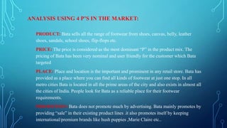 ANALYSIS USING 4 P’S IN THE MARKET:
PRODUCT: Bata sells all the range of footwear from shoes, canvas, belly, leather
shoes, sandals, school shoes, flip-flops etc.
PRICE: The price is considered as the most dominant “P” in the product mix. The
pricing of Bata has been very nominal and user friendly for the customer which Bata
targeted
PLACE: Place and location is the important and prominent in any retail store. Bata has
provided as a place where you can find all kinds of footwear at just one stop. In all
metro cities Bata is located in all the prime areas of the city and also exists in almost all
the cities of India. People look for Bata as a reliable place for their footwear
requirements.
PROMOTION: Bata does not promote much by advertising. Bata mainly promotes by
providing “sale” in their existing product lines .it also promotes itself by keeping
international/premium brands like hush puppies ,Marie Claire etc..

 