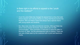 Is Bata right in its efforts to appeal to the “youth
and the restless?”
• Overt the years Bata has changed its appeal from a shop that sells
Hawai slippers and Canvas Shoes to a shop that flaunts brands like
Reebok, Nike and Marie Claire that always has a special charm
with young adults and students.
• But, Bata does very little promotional activities. Although Bata has
done a lot to revamp the brand, these efforts are not well
communicated. Their promotion is restricted to seasonal offers in
the form of “Sale”, but the advertisement part is missing. There are
rare ads of Bata seen by the customer both in print and electronic
media.

 