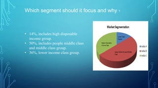 Which segment should it focus and why ?

• 14%, includes high disposable
income group.
• 50%, includes people middle class
and middle class group.
• 36%, lower income class group.

 