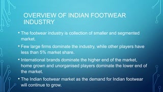 OVERVIEW OF INDIAN FOOTWEAR
INDUSTRY
• The footwear industry is collection of smaller and segmented
market.

• Few large firms dominate the industry, while other players have
less than 5% market share.

• International brands dominate the higher end of the market,
home grown and unorganised players dominate the lower end of
the market.

• The Indian footwear market as the demand for Indian footwear
will continue to grow.

 