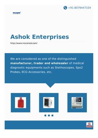 +91-8079447104
Ashok Enterprises
http://www.niscomed.com/
We are considered as one of the distinguished
manufacturer, trader and wholesaler of medical
diagnostic equipments such as Stethoscopes, Spo2
Probes, ECG Accessories, etc.
 