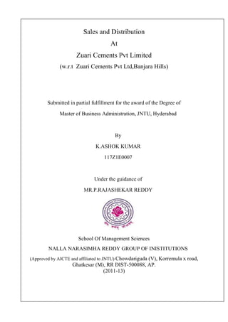 Sales and Distribution
At
Zuari Cements Pvt Limited
(w.r.t Zuari Cements Pvt Ltd,Banjara Hills)
Submitted in partial fulfillment for the award of the Degree of
Master of Business Administration, JNTU, Hyderabad
By
K.ASHOK KUMAR
117Z1E0007
Under the guidance of
MR.P.RAJASHEKAR REDDY
School Of Management Sciences
NALLA NARASIMHA REDDY GROUP OF INISTITUTIONS
(Approved by AICTE and affiliated to JNTU) Chowdariguda (V), Korremula x road,
Ghatkesar (M), RR DIST-500088, AP.
(2011-13)
 