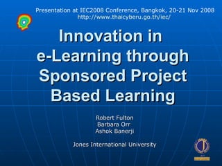 Innovation in  e-Learning through Sponsored Project Based Learning Robert Fulton Barbara Orr  Ashok Banerji Jones International University Presentation at IEC2008 Conference, Bangkok, 20-21 Nov 2008 http://www.thaicyberu.go.th/iec/   
