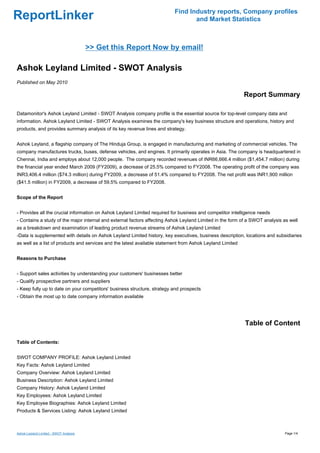 Find Industry reports, Company profiles
ReportLinker                                                                     and Market Statistics



                                        >> Get this Report Now by email!

Ashok Leyland Limited - SWOT Analysis
Published on May 2010

                                                                                                           Report Summary

Datamonitor's Ashok Leyland Limited - SWOT Analysis company profile is the essential source for top-level company data and
information. Ashok Leyland Limited - SWOT Analysis examines the company's key business structure and operations, history and
products, and provides summary analysis of its key revenue lines and strategy.


Ashok Leyland, a flagship company of The Hinduja Group, is engaged in manufacturing and marketing of commercial vehicles. The
company manufactures trucks, buses, defense vehicles, and engines. It primarily operates in Asia. The company is headquartered in
Chennai, India and employs about 12,000 people. The company recorded revenues of INR66,666.4 million ($1,454.7 million) during
the financial year ended March 2009 (FY2009), a decrease of 25.5% compared to FY2008. The operating profit of the company was
INR3,406.4 million ($74.3 million) during FY2009, a decrease of 51.4% compared to FY2008. The net profit was INR1,900 million
($41.5 million) in FY2009, a decrease of 59.5% compared to FY2008.


Scope of the Report


- Provides all the crucial information on Ashok Leyland Limited required for business and competitor intelligence needs
- Contains a study of the major internal and external factors affecting Ashok Leyland Limited in the form of a SWOT analysis as well
as a breakdown and examination of leading product revenue streams of Ashok Leyland Limited
-Data is supplemented with details on Ashok Leyland Limited history, key executives, business description, locations and subsidiaries
as well as a list of products and services and the latest available statement from Ashok Leyland Limited


Reasons to Purchase


- Support sales activities by understanding your customers' businesses better
- Qualify prospective partners and suppliers
- Keep fully up to date on your competitors' business structure, strategy and prospects
- Obtain the most up to date company information available




                                                                                                           Table of Content

Table of Contents:


SWOT COMPANY PROFILE: Ashok Leyland Limited
Key Facts: Ashok Leyland Limited
Company Overview: Ashok Leyland Limited
Business Description: Ashok Leyland Limited
Company History: Ashok Leyland Limited
Key Employees: Ashok Leyland Limited
Key Employee Biographies: Ashok Leyland Limited
Products & Services Listing: Ashok Leyland Limited



Ashok Leyland Limited - SWOT Analysis                                                                                        Page 1/4
 