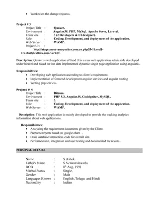 • Worked on the change requests.
Project # 3
Project Title : Quaker.
Environment : AngularJS, PHP, MySql, Apache Sever, Laravel.
Team size : 3 (2 Developers & UI designer).
Role : Coding, Development, and deployment of the application.
Web Server : WAMP.
Project Url :
http://stage.masavenaquaker.com.co.php53-16.ord1-
1.websitetestlink.com/ver2/#/.
Description: Quaker is web application of food .It is a cms web application admin side developed
under laravel and based on that data implemented dynamic single page application using angularJs.
Responsibilities:
• Developing web application according to client’s requirement.
• Implementation of forntend development,angular services and angular routing
• Writing php services.
Project # 4
Project Title : Bitrum.
Environment : PHP 5.3, AngularJS, Codeigniter, MySQL.
Team size : 3.
Role : Coding, Development, and deployment of the application.
Web Server : WAMP.
Description: This web application is mainly developed to provide the tracking analytics
information about web applications.
Responsibilities:
• Analyzing the requirement documents given by the Client.
• Prepared reports based on google chart .
• Done database interaction, code for overall site.
• Performed unit, integration and user testing and documented the results..
Name : S.Ashok
Father's Name : S.Venkateshwarlu
DOB : 8th
Aug, 1991
Marital Status : Single.
Gender : Male
Languages Known : English ,Telugu and Hindi
Nationality : Indian
PERSONAL DETAILS
 