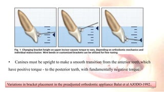 • Canines must be upright to make a smooth transition from the anterior teeth,which
have positive torque - to the posterior teeth, with fundamentally negative torque.
Variations in bracket placement in the preadjusted orthodontic appliance Balut et al AJODO-1992..
19
 