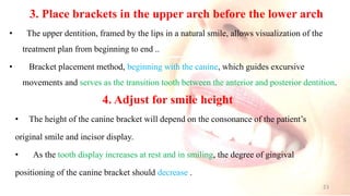 3. Place brackets in the upper arch before the lower arch
• The upper dentition, framed by the lips in a natural smile, allows visualization of the
treatment plan from beginning to end ..
• Bracket placement method, beginning with the canine, which guides excursive
movements and serves as the transition tooth between the anterior and posterior dentition.
4. Adjust for smile height
• The height of the canine bracket will depend on the consonance of the patient’s
original smile and incisor display.
• As the tooth display increases at rest and in smiling, the degree of gingival
positioning of the canine bracket should decrease .
23
 