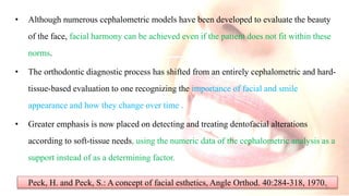 • Although numerous cephalometric models have been developed to evaluate the beauty
of the face, facial harmony can be achieved even if the patient does not fit within these
norms.
• The orthodontic diagnostic process has shifted from an entirely cephalometric and hard-
tissue-based evaluation to one recognizing the importance of facial and smile
appearance and how they change over time .
• Greater emphasis is now placed on detecting and treating dentofacial alterations
according to soft-tissue needs, using the numeric data of the cephalometric analysis as a
support instead of as a determining factor.
Peck, H. and Peck, S.: A concept of facial esthetics, Angle Orthod. 40:284-318, 1970.3
 