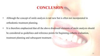 CONCLUSION
• Although the concept of smile analysis is not new but is often not incorporated in
orthodontic treatment planning.
• It is therefore emphasized that all the above discussed elements of smile analysis should
be considered as guidelines and reference points for beginning esthetic evaluation,
treatment planning and subsequent treatment .
38
 