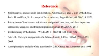 Reference
• Smile analysis and design in the digital era. Ackerman MB et al J Clin Orthod 2002;
Peck, H. and Peck, S.: A concept of facial esthetics, Angle Orthod. 40:284-318, 1970.
• Interactions of hard tissues, soft tissues, and growth over time, and their impact on
orthodontic diagnosis and treatment planning Sarver, D.:AJODO 2015
• Contemporary Orthodontics – WILLIAM R. PROFIT 6 th EDITION
• Sabri, R.: The eight components of a balanced smile, J. Clin. Orthod. 39:155-167,
2005.
• A morphometric analysis of the posed smile, Clin. Orthod res. Ackerman-et al-1998
39
 