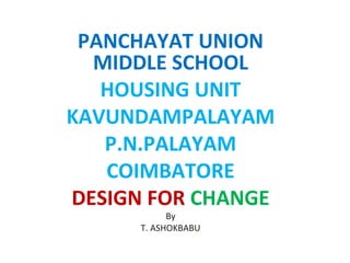 PANCHAYAT UNION 
MIDDLE SCHOOL 
HOUSING UNIT 
KAVUNDAMPALAYAM 
P.N.PALAYAM 
COIMBATORE 
DESIGN FOR CHANGE 
By 
T. ASHOKBABU 
 