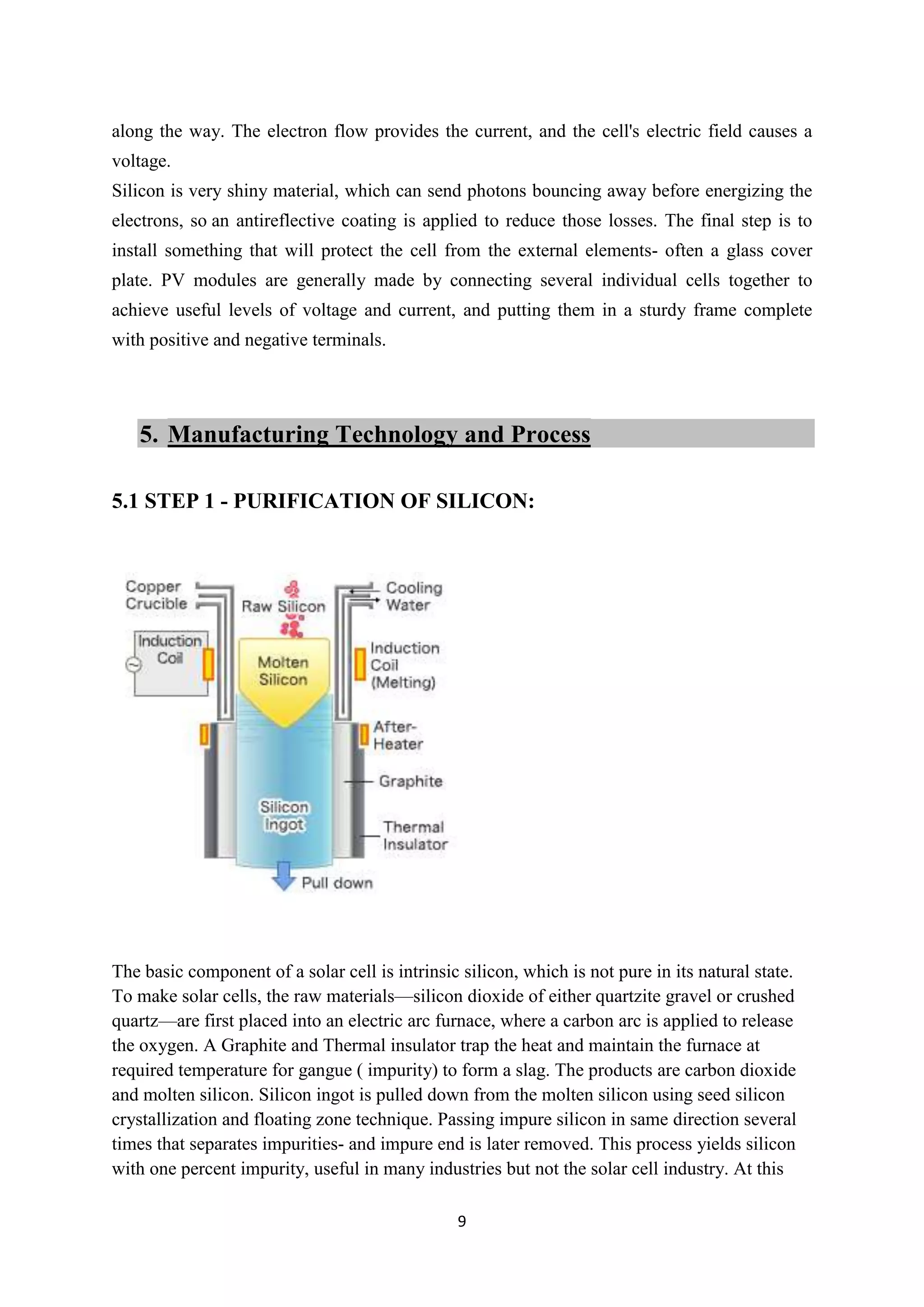along the way. The electron flow provides the current, and the cell's electric field causes a
voltage.
Silicon is very shiny material, which can send photons bouncing away before energizing the
electrons, so an antireflective coating is applied to reduce those losses. The final step is to
install something that will protect the cell from the external elements- often a glass cover
plate. PV modules are generally made by connecting several individual cells together to
achieve useful levels of voltage and current, and putting them in a sturdy frame complete
with positive and negative terminals.




   5. Manufacturing Technology and Process

5.1 STEP 1 - PURIFICATION OF SILICON:




The basic component of a solar cell is intrinsic silicon, which is not pure in its natural state.
To make solar cells, the raw materials—silicon dioxide of either quartzite gravel or crushed
quartz—are first placed into an electric arc furnace, where a carbon arc is applied to release
the oxygen. A Graphite and Thermal insulator trap the heat and maintain the furnace at
required temperature for gangue ( impurity) to form a slag. The products are carbon dioxide
and molten silicon. Silicon ingot is pulled down from the molten silicon using seed silicon
crystallization and floating zone technique. Passing impure silicon in same direction several
times that separates impurities- and impure end is later removed. This process yields silicon
with one percent impurity, useful in many industries but not the solar cell industry. At this

                                                 9
 