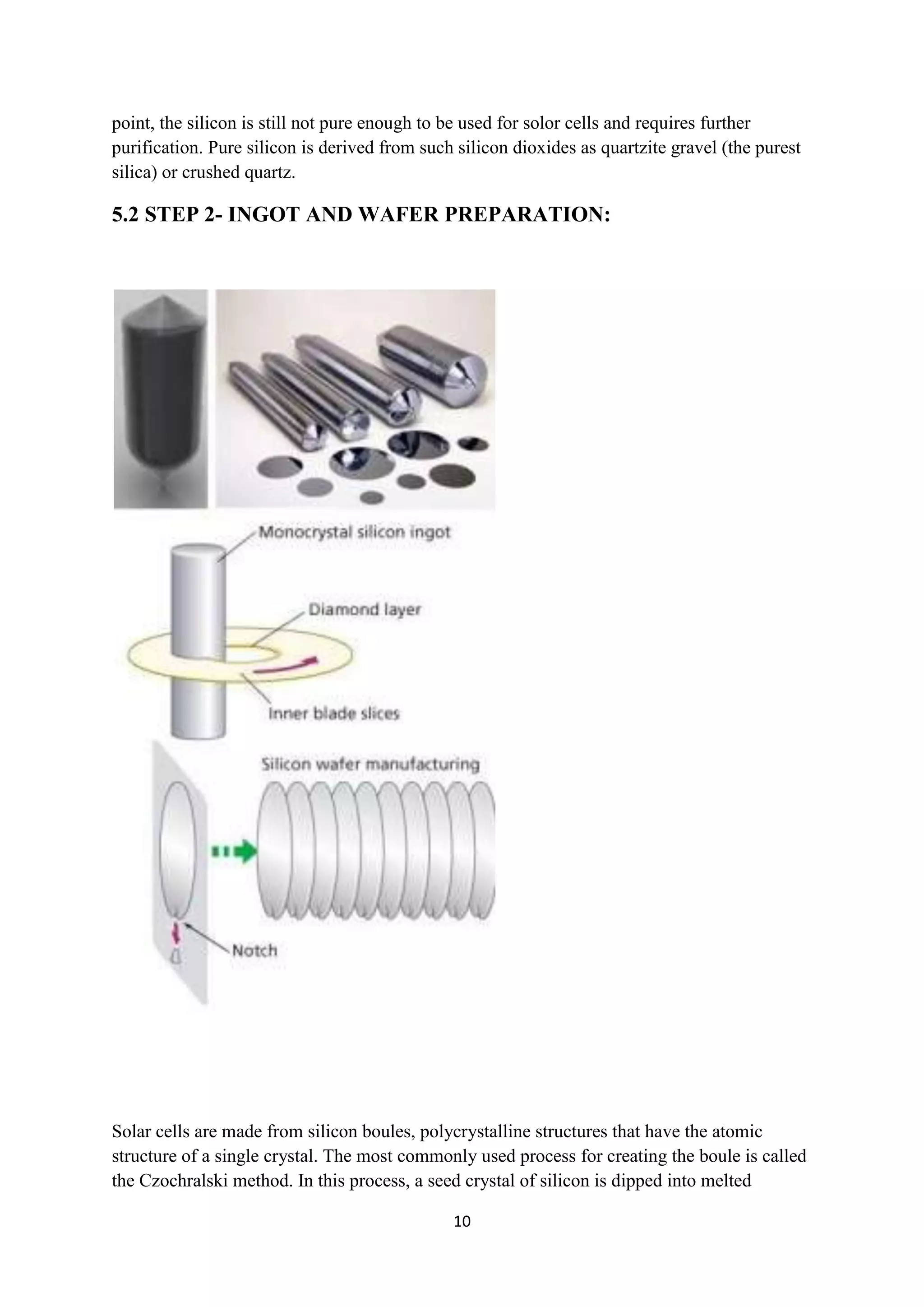 point, the silicon is still not pure enough to be used for solor cells and requires further
purification. Pure silicon is derived from such silicon dioxides as quartzite gravel (the purest
silica) or crushed quartz.

5.2 STEP 2- INGOT AND WAFER PREPARATION:




Solar cells are made from silicon boules, polycrystalline structures that have the atomic
structure of a single crystal. The most commonly used process for creating the boule is called
the Czochralski method. In this process, a seed crystal of silicon is dipped into melted

                                               10
 