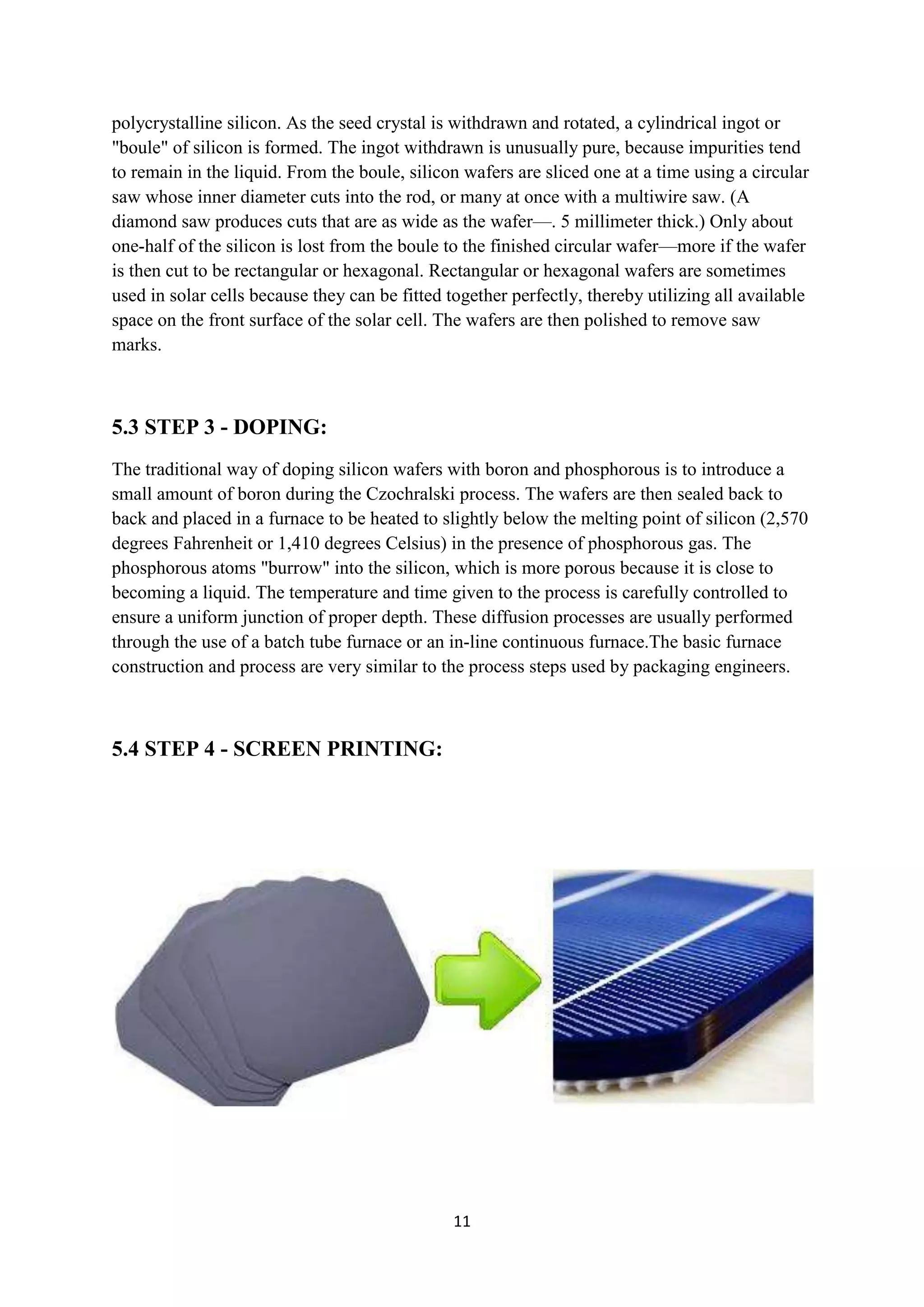 polycrystalline silicon. As the seed crystal is withdrawn and rotated, a cylindrical ingot or
"boule" of silicon is formed. The ingot withdrawn is unusually pure, because impurities tend
to remain in the liquid. From the boule, silicon wafers are sliced one at a time using a circular
saw whose inner diameter cuts into the rod, or many at once with a multiwire saw. (A
diamond saw produces cuts that are as wide as the wafer—. 5 millimeter thick.) Only about
one-half of the silicon is lost from the boule to the finished circular wafer—more if the wafer
is then cut to be rectangular or hexagonal. Rectangular or hexagonal wafers are sometimes
used in solar cells because they can be fitted together perfectly, thereby utilizing all available
space on the front surface of the solar cell. The wafers are then polished to remove saw
marks.



5.3 STEP 3 - DOPING:
The traditional way of doping silicon wafers with boron and phosphorous is to introduce a
small amount of boron during the Czochralski process. The wafers are then sealed back to
back and placed in a furnace to be heated to slightly below the melting point of silicon (2,570
degrees Fahrenheit or 1,410 degrees Celsius) in the presence of phosphorous gas. The
phosphorous atoms "burrow" into the silicon, which is more porous because it is close to
becoming a liquid. The temperature and time given to the process is carefully controlled to
ensure a uniform junction of proper depth. These diffusion processes are usually performed
through the use of a batch tube furnace or an in-line continuous furnace.The basic furnace
construction and process are very similar to the process steps used by packaging engineers.



5.4 STEP 4 - SCREEN PRINTING:




                                                11
 
