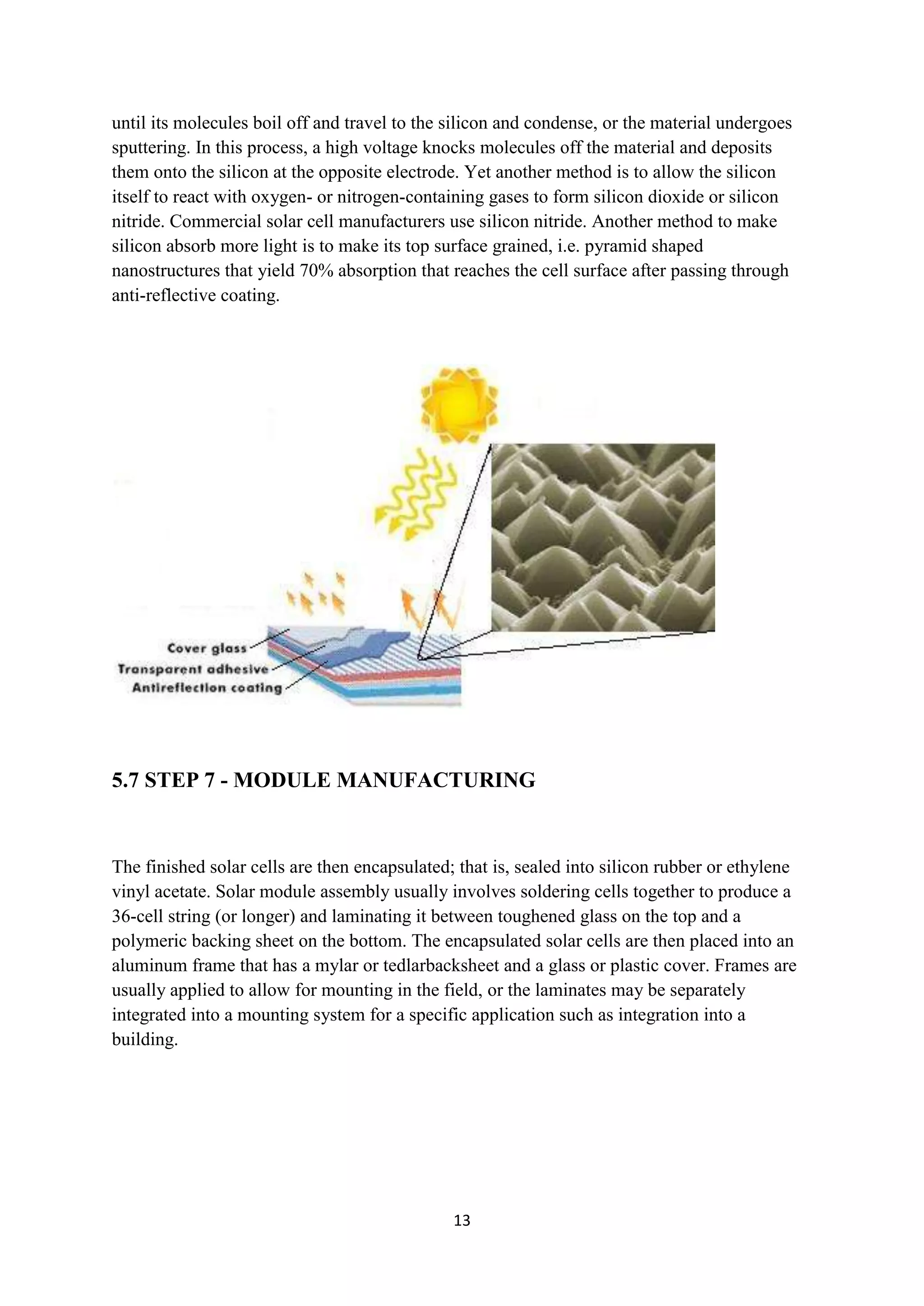 until its molecules boil off and travel to the silicon and condense, or the material undergoes
sputtering. In this process, a high voltage knocks molecules off the material and deposits
them onto the silicon at the opposite electrode. Yet another method is to allow the silicon
itself to react with oxygen- or nitrogen-containing gases to form silicon dioxide or silicon
nitride. Commercial solar cell manufacturers use silicon nitride. Another method to make
silicon absorb more light is to make its top surface grained, i.e. pyramid shaped
nanostructures that yield 70% absorption that reaches the cell surface after passing through
anti-reflective coating.




5.7 STEP 7 - MODULE MANUFACTURING


The finished solar cells are then encapsulated; that is, sealed into silicon rubber or ethylene
vinyl acetate. Solar module assembly usually involves soldering cells together to produce a
36-cell string (or longer) and laminating it between toughened glass on the top and a
polymeric backing sheet on the bottom. The encapsulated solar cells are then placed into an
aluminum frame that has a mylar or tedlarbacksheet and a glass or plastic cover. Frames are
usually applied to allow for mounting in the field, or the laminates may be separately
integrated into a mounting system for a specific application such as integration into a
building.




                                               13
 