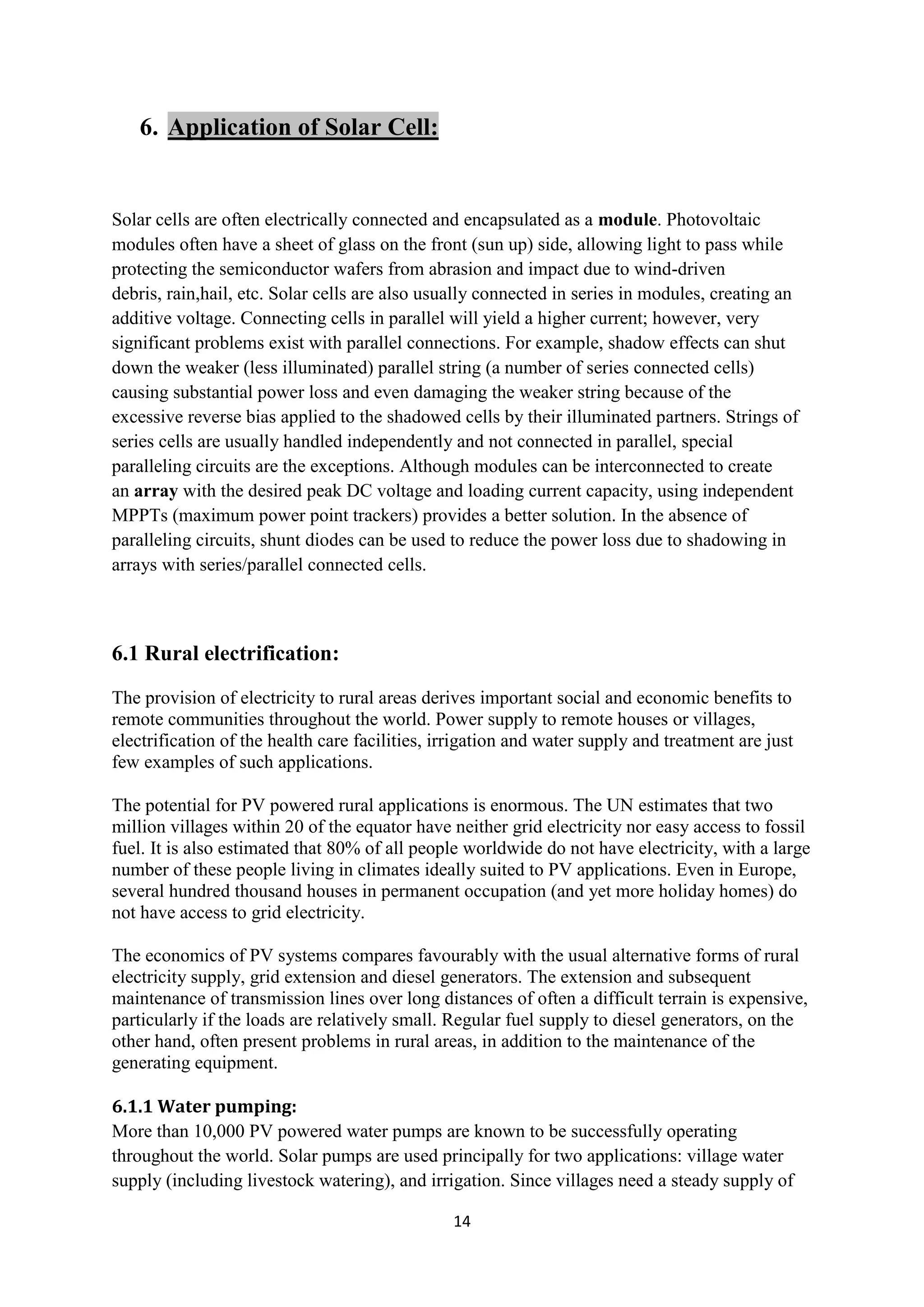 6. Application of Solar Cell:


Solar cells are often electrically connected and encapsulated as a module. Photovoltaic
modules often have a sheet of glass on the front (sun up) side, allowing light to pass while
protecting the semiconductor wafers from abrasion and impact due to wind-driven
debris, rain,hail, etc. Solar cells are also usually connected in series in modules, creating an
additive voltage. Connecting cells in parallel will yield a higher current; however, very
significant problems exist with parallel connections. For example, shadow effects can shut
down the weaker (less illuminated) parallel string (a number of series connected cells)
causing substantial power loss and even damaging the weaker string because of the
excessive reverse bias applied to the shadowed cells by their illuminated partners. Strings of
series cells are usually handled independently and not connected in parallel, special
paralleling circuits are the exceptions. Although modules can be interconnected to create
an array with the desired peak DC voltage and loading current capacity, using independent
MPPTs (maximum power point trackers) provides a better solution. In the absence of
paralleling circuits, shunt diodes can be used to reduce the power loss due to shadowing in
arrays with series/parallel connected cells.



6.1 Rural electrification:
The provision of electricity to rural areas derives important social and economic benefits to
remote communities throughout the world. Power supply to remote houses or villages,
electrification of the health care facilities, irrigation and water supply and treatment are just
few examples of such applications.

The potential for PV powered rural applications is enormous. The UN estimates that two
million villages within 20 of the equator have neither grid electricity nor easy access to fossil
fuel. It is also estimated that 80% of all people worldwide do not have electricity, with a large
number of these people living in climates ideally suited to PV applications. Even in Europe,
several hundred thousand houses in permanent occupation (and yet more holiday homes) do
not have access to grid electricity.

The economics of PV systems compares favourably with the usual alternative forms of rural
electricity supply, grid extension and diesel generators. The extension and subsequent
maintenance of transmission lines over long distances of often a difficult terrain is expensive,
particularly if the loads are relatively small. Regular fuel supply to diesel generators, on the
other hand, often present problems in rural areas, in addition to the maintenance of the
generating equipment.

6.1.1 Water pumping:
More than 10,000 PV powered water pumps are known to be successfully operating
throughout the world. Solar pumps are used principally for two applications: village water
supply (including livestock watering), and irrigation. Since villages need a steady supply of

                                                14
 